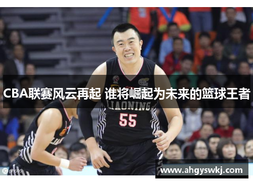 CBA联赛风云再起 谁将崛起为未来的篮球王者